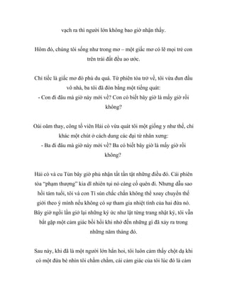 vạch ra thì người lớn không bao giờ nhận thấy.
Hôm đó, chúng tôi sống như trong mơ – một giấc mơ có lẽ mọi trẻ con
trên trái đất đều ao ước.
Chỉ tiếc là giấc mơ đó phù du quá. Từ phiên tòa trở về, tôi vừa đun đầu
vô nhà, ba tôi đã đón bằng một tiếng quát:
- Con đi đâu mà giờ này mới về? Con có biết bây giờ là mấy giờ rồi
không?
Oái oăm thay, công tố viên Hải cò vừa quát tôi một giống y như thế, chỉ
khác một chút ở cách dung các đại từ nhân xưng:
- Ba đi đâu mà giờ này mới về? Ba có biết bây giờ là mấy giờ rồi
không?
Hải cò và cu Tủn bây giờ phủ nhận tất tần tật những điều đó. Cái phiên
tòa “phạm thượng” kia dĩ nhiên tụi nó càng cố quên đi. Nhưng dẫu sao
hồi tám tuổi, tôi và con Tí sún chắc chắn không thể xoay chuyển thế
giới theo ý mình nếu không có sự tham gia nhiệt tình của hai đứa nó.
Bây giờ ngồi lần giở lại những ký ức như lật từng trang nhật ký, tôi vẫn
bắt gặp một cảm giác bồi hồi khi nhớ đến những gì đã xảy ra trong
những năm tháng đó.
Sau này, khi đã là một người lớn hẳn hoi, tôi luôn cảm thấy chột dạ khi
có một đứa bé nhìn tôi chằm chằm, cái cảm giác của tôi lúc đó là cảm
 
