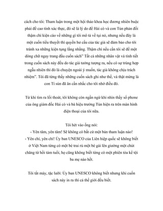 cách cho tôi: Tham luận trong một hội thảo khoa học đương nhiên buộc
phải đề cao tính xác thực, đó sẽ là lý do để Hải cò và con Tủn phản đối
thậm chí kiện cáo về những gì tôi mô tả về tụi nó, nhưng nếu đây là
một cuốn tiểu thuyết thì quyền hư cấu của tác giả sẽ đảm bảo cho tôi
tránh xa những kiện tụng lằng nhằng. Thậm chí nếu cần tôi sẽ đế một
dòng chữ ngay trang đầu cuốn sách” Tất cả những nhân vật và tình tiết
trong cuốn sách này đều do tác giả tưởng tượng ra, nếu có sự trùng hợp
ngẫu nhiên thì đó là chuyện ngoài ý muốn, tác giả không chịu trách
nhiệm”. Tôi đã từng thấy những cuốn sách ghi như thế, và thật mừng là
con Tí sún đã ân cần nhắc cho tôi nhớ điều đó.
Từ khi tìm ra lối thoát, tôi không còn ngần ngừ khi nhìn thấy số phone
của ông giám đốc Hải cò và bà hiệu trưởng Tủn hiện ra trên màn hình
điện thoại của tôi nữa.
Tôi hét vào ống nói:
- Yên tâm, yên tâm! Sẽ không có bất cứ một bản tham luận nào!
- Yên chí, yên chí! Ủy ban UNESCO của Liên hiệp quốc sẽ không biết
ở Việt Nam từng có một bé trai rủ một bé gái lên giường một chút
chăng từ hồi tám tuổi, họ cũng không biết từng có một phiên tòa kể tội
ba mẹ nào hết.
Tôi tắt máy, tặc lưỡi: Ủy ban UNESCO không biết nhưng khi cuốn
sách này in ra thì cả thế giới đều biết.
 