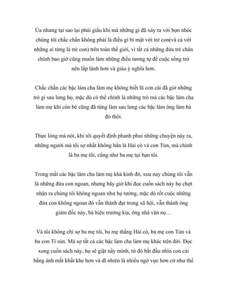 Ủa nhưng tại sao lại phải giấu khi mà những gì đã xảy ra với bọn nhóc
chúng tôi chắc chắn không phải là điều gì bí mật với trẻ con(và cả với
những ai từng là trẻ con) trên toàn thế giới, vì tất cả những đứa trẻ chân
chính bao giờ cũng muốn làm những điều tương tự để cuộc sống trở
nên lấp lánh hơn và giàu ý nghĩa hơn.
Chắc chắn các bậc làm cha làm mẹ không biết lũ con cái đã giở những
trò gì sau lưng họ, mặc dù có thể chính là những trò mà các bậc làm cha
làm mẹ khi còn bé cũng đã từng làm sau lưng các bậc làm ông làm bà
đó thôi.
Thực lòng mà nói, khi tôi quyết định phanh phui những chuyện này ra,
những người mà tôi sợ nhất không hẳn là Hải cò và con Tủn, mà chính
là ba mẹ tôi, cũng như ba mẹ tụi bạn tôi.
Trong mắt các bậc làm cha làm mẹ khả kính đó, xưa nay chúng tôi vẫn
là những đứa con ngoan, nhưng bây giờ khi đọc cuốn sách này họ chợt
nhận ra chúng tôi không ngoan như họ tưởng, mặc dù rốt cuộc những
đứa con không ngoan đó vẫn thành đạt trong xã hội, vẫn thành ông
giám đốc này, bà hiệu trưởng kia, ông nhà văn nọ…
Và tôi không chỉ sợ ba mẹ tôi, ba mẹ thằng Hải cò, ba mẹ con Tủn và
ba con Tí sún. Mà sợ tất cả các bậc làm cha làm mẹ khác trên đời. Đọc
xong cuốn sách này, họ sẽ giật nẩy mình, từ đó bắt đầu nhìn con cái
bằng ánh mắt khắt khe hơn và dĩ nhiên là nhiều ngờ vực hơn cứ như thể
 