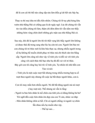 đã là con cái thì thế nào cũng sắp sửa làm điều gì dó hết sức bậy bạ.
Thực ra thì mọi đứa trẻ đều hồn nhiên. Chúng tôi lỡ tay phá hỏng khu
vườn nhà thằng Hải cò chẳng qua là do ngây ngô. Lúc đó chúng tôi vẫn
tin vào điều chúng tôi làm, thậm chí đêm đêm tôi vẫn nằm mơ thấy
những hòm vàng chôn dưới những góc mận sau nhà thằng Hải cò.
Sau này, khi đã là người lớn thì tôi thất vọng khi thấy người lớn không
có được thái độ trong sang như lúc họ còn trẻ con. Người lớn bảo trẻ
con chúng tôi tri thức mới là kho báu thực sự, nhưng nhiều người trong
số họ không hề muốn chinh phục tri thức mà chỉ thích săn tìm bằng
cấp. Người lớn cũng nói như vậy về tình yêu và đối xử với tình yêu
cũng với cách thức thô bạo như họ đã đối xử với tri thức.
Bây giờ con tôi cũng hay hỏi tôi về tình yêu. Tự nhiên tôi nhớ đến con
Tủn và nói:
- Tình yêu là một cuộc rượt bắt nhưng trong nhiều trương hợp ta cố
rượt theo người này nhưng rốt cuộc lại bắt được người khác, con à.
Con tôi may mắn hơn nhiều người. Nó đã bắt đúng người mà nó rượt
( hay rượt nó). Thế nhưng nó vẫn lo lắng:
- Người ta bảo hôn nhân là mồ chôn của tình yêu có đúng không hả ba?
Tôi nghĩ đến cuộc hôn nhân êm đẹp của con Tí sún, nhún vai đáp:
- Hôn nhân không chôn ai hết. Chỉ có người chồng và người vợ chôn
lẫn nhau nếu họ muốn như vậy.
- Thế tại sao…
 