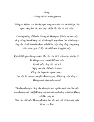 dàng:
- Thằng cu Mùi muốn gặp con.
Thằng cu Mùi và con Tủn lại ngồi trong quán chè của bà Hai Đọt. Gió
ngoài sông thổi vào mát rượi, và lần đầu tiên tôi biết buồn.
Nhiều người sợ nỗi buồn. Nhưng tôi không sợ. Tôi chỉ sợ một cuộc
sống không buồn không vui, nói chung là nhạt nhẽo. Đôi khi chúng ta
cũng cần có nỗi buồn làm bạn, nhất là lúc cuộc sống bỗng dưng trống
trải và cảm giác cô độc xâm chiếm ta từng phút một.
Khi tôi biết yên những câu thơ đầu tiên của tôi là nhằm chia sẻ điều đó:
Từ khi quen em, anh đã biết nỗi buồn
Và nỗi buồn cũng biết mặt anh
Ngày mai nếu nỗi buồn tìm đến
Cũng như là gõ cửa người quen…
Bạn nhớ lại mà xem, có phải điều đáng sợ nhất trong cuộc sống là
không có ai gõ cửa nhà mình?
Tâm hồn chúng ta cũng vậy, chúng ta treo ngoài cửa sổ tâm hồn một
quả chuông nhỏ và thật khủng khiếp nếu tiếng chuông vui tai đó không
một lần vang lên.
Như vậy, nỗi buồn đã rung chuông tâm hồn một chú bé tám tuổi ngày
tôi xa con Tủn.
 