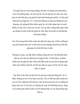 Tôi ngồi nhìn nó múc từng muỗng chè đưa vô miệng mà muốn khóc.
Con Tủn không khóc. Nó mê mải ăn. Nó ăn một lèo ba chén chè. Sau
này tôi mới biêt bọn con gái khi buồn khổ thường ăn nhiều. Có đứa nhờ
thất tình mà mập lên. Có vẻ như khi không còn dịp nói những lời yêu
thương, cái miệng đã hồn nhiên quay lại với chức năng nhai và nuốt.
Nhiều cô bạn vừa ly hôn nói với tôi: Ăn vậy thôi, chẳng thấy ngon lành
gì, nhưng cơ thể cứ đòi hỏi phải ăn. Hay thức ăn là thứ có thể lấp đầy
nỗi buồn chăng?
Con Tủn trong buổi chiều chớm thu hôm đó cũng vậy. Chiếc muỗng đi
qua đi lại giữa chén chè và đôi môi nó như những chuyến bay khứ hồi
gấp gáp, tôi nhìn đến hoa cả mắt.
Nhưng ăn xong, vừa đặt chiếc muỗng xuống thì con Tủn bắt đầu khóc.
Khi ăn con Tủn ăn nhiều hơn tôi gấp ba lần. Và khi khóc, nó khóc
nhiều hơn tôi gấp sáu lần. Nước mắt đẫm mặt nó như thể nó đang ngồi
dưới mưa. Khóc một hồi, nó liếc tôi, đưa tay quẹt vội lên má rồi vùng
chạy ra ngoài.
Vậy thôi, buổi chia tay hôm đó chỉ gói gọn trong hai động tác: ăn và
khóc. Không ai nói với ai được câu nào. Tôi có biết bao điều muốn nói
với con Tủn. Rằng tôi rất mến nó, mặc dù bao giờ chơi trò vợ chồng tôi
cũng cưới con Tí sún làm vợ. Nhưng rốt cuộc tôi đã không nói gì. Ngay
cả câu đơn giản nhất là chúc nó lên đường bình an, tôi cũng không kịp
thốt ra.
 