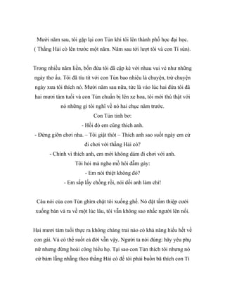 Mười năm sau, tôi gặp lại con Tủn khi tôi lên thành phố học đại học.
( Thằng Hải cò lên trước một năm. Năm sau tới lượt tôi và con Tí sún).
Trong nhiều năm liền, bốn đứa tôi đã cặp kè với nhau vui vẻ như những
ngày thơ ấu. Tôi đã tíu tít với con Tủn bao nhiêu là chuyện, trừ chuyện
ngày xưa tôi thích nó. Mười năm sau nữa, tức là vào lúc hai đứa tôi đã
hai mươi tám tuổi và con Tủn chuẩn bị lên xe hoa, tôi mới thú thật với
nó những gì tôi nghĩ về nó hai chục năm trước.
Con Tủn tỉnh bơ:
- Hồi đó em cũng thích anh.
- Đừng giỡn chơi nha. – Tôi giật thót – Thích anh sao suốt ngày em cứ
đi chơi với thằng Hải cò?
- Chính vì thích anh, em mới không dám đi chơi với anh.
Tôi hỏi mà nghe mồ hôi đẫm gáy:
- Em nói thiệt không đó?
- Em sắp lấy chồng rồi, nói dối anh làm chi!
Câu nói của con Tủn ghìm chặt tôi xuống ghế. Nó đặt tấm thiệp cưới
xuống bàn và ra về một lúc lâu, tôi vẫn không sao nhấc người lên nổi.
Hai mươi tám tuổi thực ra không chàng trai nào có khả năng hiểu hết về
con gái. Và có thể suốt cả đời vẫn vậy. Người ta nói đúng: hãy yêu phụ
nữ nhưng đừng hoài công hiểu họ. Tại sao con Tủn thích tôi nhưng nó
cứ bám lẵng nhẵng theo thằng Hải cò để tôi phải buồn bã thích con Tí
 