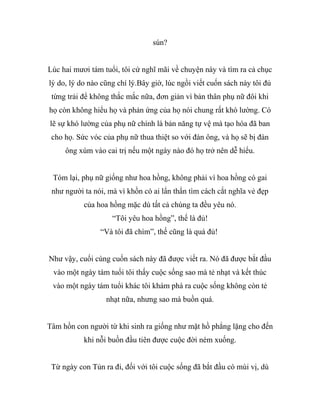 sún?
Lúc hai mươi tám tuổi, tôi cứ nghĩ mãi về chuyện này và tìm ra cả chục
lý do, lý do nào cũng chí lý.Bây giờ, lúc ngồi viết cuốn sách này tôi đủ
từng trải để không thắc mắc nữa, đơn giản vì bản thân phụ nữ đôi khi
họ còn không hiểu họ và phản ứng của họ nói chung rất khó lường. Có
lẽ sự khó lường của phụ nữ chính là bản năng tự vệ mà tạo hóa đã ban
cho họ. Sức vóc của phụ nữ thua thiệt so với đàn ông, và họ sẽ bị đàn
ông xúm vào cai trị nếu một ngày nào đó họ trở nên dễ hiểu.
Tóm lại, phụ nữ giống như hoa hồng, không phải vì hoa hồng có gai
như người ta nói, mà vì khồn có ai lẩn thẩn tìm cách cắt nghĩa vẻ đẹp
của hoa hồng mặc dù tất cả chúng ta đều yêu nó.
“Tôi yêu hoa hồng”, thế là đủ!
“Và tôi đã chìm”, thế cũng là quá đủ!
Như vậy, cuối cùng cuốn sách này đã được viết ra. Nó đã được bắt đầu
vào một ngày tám tuổi tôi thấy cuộc sống sao mà tẻ nhạt và kết thúc
vào một ngày tám tuổi khác tôi khám phá ra cuộc sống không còn tẻ
nhạt nữa, nhưng sao mà buồn quá.
Tâm hồn con người từ khi sinh ra giống như mặt hồ phẳng lặng cho đến
khi nỗi buồn đầu tiên được cuộc đời ném xuống.
Từ ngày con Tủn ra đi, đối với tôi cuộc sống đã bắt đầu có mùi vị, dù
 