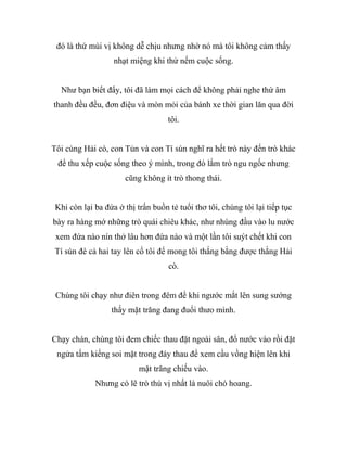 đó là thứ mùi vị không dễ chịu nhưng nhờ nó mà tôi không cảm thấy
nhạt miệng khi thử nếm cuộc sống.
Như bạn biết đấy, tôi đã làm mọi cách để không phải nghe thứ âm
thanh đều đều, đơn điệu và mòn mỏi của bánh xe thời gian lăn qua đời
tôi.
Tôi cùng Hải cò, con Tủn và con Tí sún nghĩ ra hết trò này đến trò khác
để thu xếp cuộc sống theo ý mình, trong đó lắm trò ngu ngốc nhưng
cũng không ít trò thong thái.
Khi còn lại ba đứa ở thị trấn buồn tẻ tuổi thơ tôi, chúng tôi lại tiếp tục
bày ra hàng mớ những trò quái chiêu khác, như nhúng đầu vào lu nước
xem đứa nào nín thở lâu hơn đứa nào và một lần tôi suýt chết khi con
Tí sún đè cả hai tay lên cổ tôi để mong tôi thắng bằng được thằng Hải
cò.
Chúng tôi chạy như điên trong đêm để khi ngước mắt lên sung sướng
thấy mặt trăng đang đuổi thưo mình.
Chạy chán, chúng tôi đem chiếc thau đặt ngoài sân, đổ nước vào rồi đặt
ngửa tấm kiếng soi mặt trong đáy thau để xem cầu vồng hiện lên khi
mặt trăng chiếu vào.
Nhưng có lẽ trò thú vị nhất là nuôi chó hoang.
 