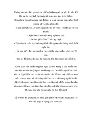 Chẳng hiểu sao thời gian đó rất nhiều chó hoang đi lạc vào thị trấn. Có
khi hai,ba con lếch thếch cặp kè nhau như một lũ trẻ đi bụi.
Chúng lang thang khắp các ngả đường, lê la và sục sạo trong chợ, thỉnh
thoảng tạt vào nhà chúng tôi.
Tôi giữ lại một con, lấy cơm nguội cho nó ăn và nói với Hải cò và con
Tí sún:
- Tụi mình sẽ mở một trang trại nuôi chó.
- Để làm gì? – Con Tí sún ngơ ngác.
- Tụi mình sẽ huấn luyện chúng thành những con chó thông minh, biết
nghe lời.
- Để làm gì? – Tới phiên thằng Hải cò thắc mắc, nó hỏi y hệt con Tí
sún.
- Sao lại để làm gì. Sau đó tụi mình sẽ đem bán. Được cả khối tiền!
Kiếm được tiền mà không phải ngửa tay xin ba mẹ là ước muốn của
mọi đứa trẻ trên đời.( Người lớn không vậy. Có nhiều người lớn thích
xin xỏ. Người lớn làm ra tiền và có thừa tiền để mua một chiếc vé xem
kịch, xem ca nhạc, vé vào cổng một khu vui chơi nhưng người lớn lại
thích kỳ kèo xin cho thêm một tấm vé mời dù rất nhiều trường hợp họ
nhận được tấm vé mời kèm theo cái nhăn mặt khó chịu của người cho.
Điều đó thật khó hiểu dù cho nó thật dễ hiểu!)
Kể từ hôm đó, chúng tôi thi nhau giữ lại bất cứ con chó hoang nào lạc
vào nhà hoặc đi ngang qua trước cửa.
 