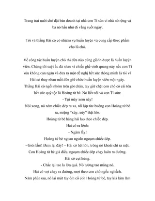 Trang trại nuôi chó đặt bản doanh tại nhà con Tí sún vì nhà nó rộng và
ba nó hầu như đi vắng suốt ngày.
Tôi và thằng Hải cò có nhiệm vụ huấn luyện và cung cấp thực phẩm
cho lũ chó.
Về công tác huấn luyện chó thì đứa nào cũng giành được là huấn luyện
viên. Chúng tôi suýt ẩu đả nhau vì chiếc ghế vinh quang này nếu con Tí
sún không can ngăn và đưa ra một đề nghị hết sức thông minh là tôi và
Hải cò thay nhau mỗi đứa giữ chức huấn luyện viên một ngày.
Thằng Hải cò ngồi nhỏm trên gót chân, tay giữ chặt con chó có cái tên
hết sức quý tộc là Hoàng tử bé. Nó liếc tôi và con Tí sún:
- Tụi mày xem này!
Nói xong, nó ném chiếc dép ra xa, rồi lập tức buông con Hoàng tử bé
ra, miệng “xùy, xùy” thật lớn.
Hoàng tử bé hăng hái lao theo chiếc dép.
Hải cò ra lệnh:
- Ngậm lấy!
Hoàng tử bé ngoan ngoãn ngoạm chiếc dép.
- Giỏi lắm! Đem lại đây! – Hải cò hét lớn, trông nó khoái chí ra mặt.
Con Hoàng tử bé giả điếc, ngoạm chiếc dép chạy luôn ra đường.
Hải cò cụt hứng:
- Chắc tại tao la lớn quá. Nó tưởng tao mắng nó.
Hải cò vọt chạy ra đường, rượt theo con chó ngốc nghếch.
Năm phút sau, nó lại một tay ôm cổ con Hoàng tử bé, tay kia lăm lăm
 