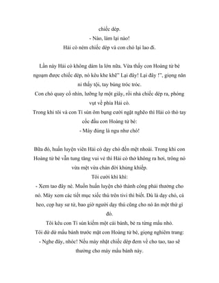 chiếc dép.
- Nào, làm lại nào!
Hải cò ném chiếc dép và con chó lại lao đi.
Lần này Hải cò không dám la lớn nữa. Vừa thấy con Hoàng tử bé
ngoạm được chiếc dép, nó kêu khe khẽ” Lại đây! Lại đây !”, giọng năn
nỉ thấy tội, tay búng tróc tróc.
Con chó quay cổ nhìn, lưỡng lự một giây, rồi nhả chiếc dép ra, phóng
vụt về phía Hải cò.
Trong khi tôi và con Tí sún ôm bụng cười ngặt nghẽo thì Hải cò thò tay
cốc đầu con Hoàng tử bé:
- Mày đúng là ngu như chó!
Bữa đó, huấn luyện viên Hải cò dạy chó đến mệt nhoài. Trong khi con
Hoàng tử bé vẫn tung tăng vui vẻ thì Hải cò thở không ra hơi, trông nó
vừa mệt vừa chán đời khủng khiếp.
Tôi cười khì khì:
- Xem tao đây nè. Muốn huấn luyện chó thành công phải thưởng cho
nó. Mày xem các tiết mục xiếc thú trên tivi thì biết. Dù là dạy chó, cá
heo, cọp hay sư tử, bao giờ người dạy thú cũng cho nó ăn một thứ gì
đó.
Tôi kêu con Tí sún kiếm một cái bánh, bẻ ra từng mẩu nhỏ.
Tôi dứ dứ mẩu bánh trước mặt con Hoàng tử bé, giọng nghiêm trang:
- Nghe đây, nhóc! Nếu mày nhặt chiếc dép đem về cho tao, tao sẽ
thưởng cho mày mẩu bánh này.
 