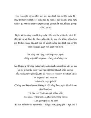 Con Hoàng tử bé vẫn nhìn lom lom mẩu bánh trên tay tôi, nước dãi
chảy ướt hai bên mép. Tôi trông thái độ của nó, ngờ rằng nó chưa nghe
tôi nói gì, bèn cẩn thận và chậm rãi lặp lại một lần nữa, rồi cao giọng:
- Nhớ chưa?
Nghe tôi lớn tiếng, con Hoàng tử bé nhấc mắt lên khỏi mẩu bánh để
nhìn tôi với vẻ thăm dò, nhưng chỉ một giây sau, như không chịu được
cơn đòi hỏi của dạ dày, ánh mắt nó lại rớt xuống mẩu bánh trên tay tôi,
chân cẳng cựa quậy một cách bồn chồn.
Tôi nóng ruột liệng chiếc dép ra xa, quát:
- Mày nhặt chiếc dép đem về đây rồi sẽ được ăn.
Con Hoàng tử bé bỏng chẳng buồn nhúc nhích, ánh mắt nó vẫn xẹt qua
xẹt lại giữa mẩu bánh và gương mặt tôi một cách khẩn trương.
Thấy Hoàng tử bé giả điếc, Hải cò và con Tí sún cười hích hích khiến
tôi nhột nhạt như có ai cù.
Hải cò còn chọc quê tôi:
- Tưởng sao! Dạy cho con Hoàng tử bé không thèm nghe lời mình, tao
cũng làm được.
Tôi liếc con Tí sún, đỏ mặt chống chế:
- Tao quên. Trước tiên cần phải làm gương cho nó.
- Làm gương là sao hả anh?
- Là làm mẫu cho nó xem trước. – Tôi gãi cằm, giảng giải – Bọn chó là
 