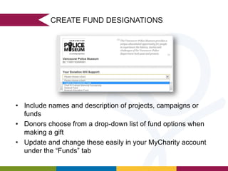 CREATE FUND DESIGNATIONS

• Include names and description of projects, campaigns or
funds
• Donors choose from a drop-down list of fund options when
making a gift
• Update and change these easily in your MyCharity account
under the “Funds” tab

 
