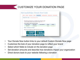 CUSTOMIZE YOUR DONATION PAGE

•
•
•
•
•

Your Donate Now button links to your default Custom Donate Now page
Customize the look of your donation page to reflect your brand
Select which fields to include on the donation page
Set donation amounts and describe how donations impact your organization
Direct donors back to your website following a donation

 