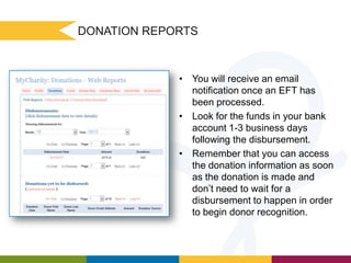 DONATION REPORTS

• You will receive an email
notification once an EFT has
been processed.
• Look for the funds in your bank
account 1-3 business days
following the disbursement.
• Remember that you can access
the donation information as soon
as the donation is made and
don’t need to wait for a
disbursement to happen in order
to begin donor recognition.

 