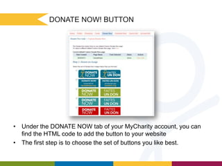 DONATE NOW! BUTTON

• Under the DONATE NOW tab of your MyCharity account, you can
find the HTML code to add the button to your website
• The first step is to choose the set of buttons you like best.

 