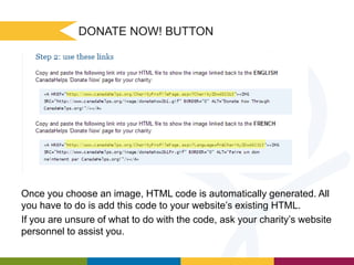 DONATE NOW! BUTTON

Once you choose an image, HTML code is automatically generated. All
you have to do is add this code to your website’s existing HTML.
If you are unsure of what to do with the code, ask your charity’s website
personnel to assist you.

 