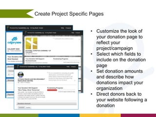 Create Project Specific Pages
• Customize the look of
your donation page to
reflect your
project/campaign
• Select which fields to
include on the donation
page
• Set donation amounts
and describe how
donations impact your
organization
• Direct donors back to
your website following a
donation

 