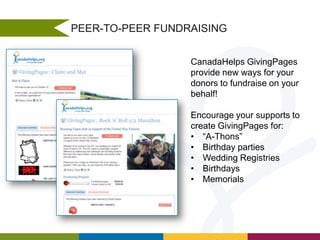 PEER-TO-PEER FUNDRAISING
CanadaHelps GivingPages
provide new ways for your
donors to fundraise on your
behalf!
Encourage your supports to
create GivingPages for:
• “A-Thons”
• Birthday parties
• Wedding Registries
• Birthdays
• Memorials

 