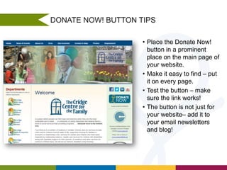 DONATE NOW! BUTTON TIPS
• Place the Donate Now!
button in a prominent
place on the main page of
your website.
• Make it easy to find – put
it on every page.
• Test the button – make
sure the link works!
• The button is not just for
your website– add it to
your email newsletters
and blog!

 