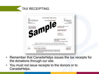 TAX RECEIPTING

• Remember that CanadaHelps issues the tax receipts for
the donations through our site.
• You must not issue receipts to the donors or to
CanadaHelps.

 