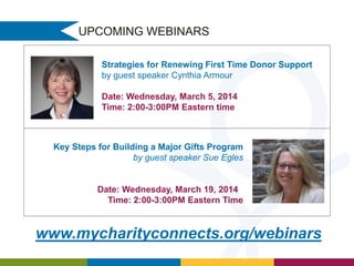UPCOMING WEBINARS
Strategies for Renewing First Time Donor Support
by guest speaker Cynthia Armour
Date: Wednesday, March 5, 2014
Time: 2:00-3:00PM Eastern time

Key Steps for Building a Major Gifts Program
by guest speaker Sue Egles

Date: Wednesday, March 19, 2014
Time: 2:00-3:00PM Eastern Time

www.mycharityconnects.org/webinars

 
