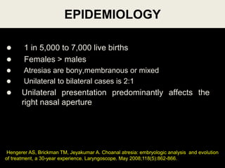 EPIDEMIOLOGY
 1 in 5,000 to 7,000 live births
 Females > males
 Atresias are bony,membranous or mixed
 Unilateral to bilateral cases is 2:1
 Unilateral presentation predominantly affects the
right nasal aperture
56
Hengerer AS, Brickman TM, Jeyakumar A. Choanal atresia: embryologic analysis and evolution
of treatment, a 30-year experience. Laryngoscope. May 2008;118(5):862-866.
 