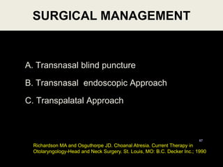 A. Transnasal blind puncture
B. Transnasal endoscopic Approach
C. Transpalatal Approach
SURGICAL MANAGEMENT
67
Richardson MA and Osguthorpe JD. Choanal Atresia. Current Therapy in
Otolaryngology-Head and Neck Surgery. St. Louis, MO: B.C. Decker Inc.; 1990
 