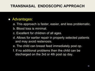  Advantages:
a. This approach is faster, easier, and less problematic.
b. Blood loss is minimal.
c. Excellent for children of all ages.
d. Allows for earlier repair in properly selected patients
and may avoid restenosis.
e. The child can breast feed immediately post op.
f. If no additional problems then the child can be
discharged on the 3rd or 4th post op day.
TRANSNASAL ENDOSCOPIC APPROACH
69
 