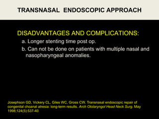 DISADVANTAGES AND COMPLICATIONS:
a. Longer stenting time post op.
b. Can not be done on patients with multiple nasal and
nasopharyngeal anomalies.
TRANSNASAL ENDOSCOPIC APPROACH
Josephson GD, Vickery CL, Giles WC, Gross CW. Transnasal endoscopic repair of
congenital choanal atresia: long-term results. Arch Otolaryngol Head Neck Surg. May
1998;124(5):537-40.
 
