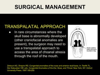 TRANSPALATAL APPROACH
 In rare circumstances where the
skull base is abnormally developed
(other craniofacial anomalies are
present), the surgeon may need to
use a transpalatal approach to
access the area of choanal atresia
through the roof of the mouth.
SURGICAL MANAGEMENT
Zeitouni AG, Shapiro RS. Congenital anomalies of the nose and anterior skull base. In: Tewfik TL,
Der Kaloustian VM, eds. Congenital Anomalies of the Ear, Nose, and Throat. New York, NY: Oxford
University Press; 1997:189-200
 