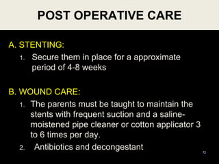 A. STENTING:
1. Secure them in place for a approximate
period of 4-8 weeks
B. WOUND CARE:
1. The parents must be taught to maintain the
stents with frequent suction and a saline-
moistened pipe cleaner or cotton applicator 3
to 6 times per day.
2. Antibiotics and decongestant 72
POST OPERATIVE CARE
 
