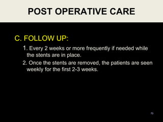 C. FOLLOW UP:
1. Every 2 weeks or more frequently if needed while
the stents are in place.
2. Once the stents are removed, the patients are seen
weekly for the first 2-3 weeks.
73
POST OPERATIVE CARE
 