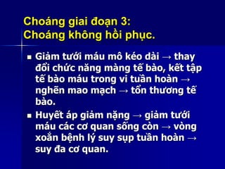 Choáng giai đoạn 3:
Choáng không hồi phục.
 Giảm tưới máu mô kéo dài → thay
đổi chức năng màng tế bào, kết tập
tế bào máu trong vi tuần hoàn →
nghẽn mao mạch → tổn thương tế
bào.
 Huyết áp giảm nặng → giảm tưới
máu các cơ quan sống còn → vòng
xoắn bệnh lý suy sụp tuần hoàn →
suy đa cơ quan.
 