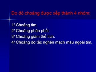 Do đó choáng được xếp thành 4 nhóm:
1/ Choáng tim.
2/ Choáng phân phối.
3/ Choáng giảm thể tích.
4/ Choáng do tắc nghẽn mạch máu ngoài tim.
 