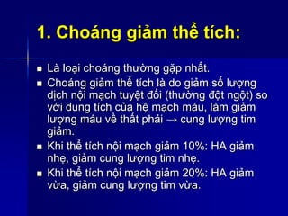 1. Choáng giảm thể tích:
 Là loại choáng thường gặp nhất.
 Choáng giảm thể tích là do giảm số lượng
dịch nội mạch tuyệt đối (thường đột ngột) so
với dung tích của hệ mạch máu, làm giảm
lượng máu về thất phải → cung lượng tim
giảm.
 Khi thể tích nội mạch giảm 10%: HA giảm
nhẹ, giảm cung lượng tim nhẹ.
 Khi thể tích nội mạch giảm 20%: HA giảm
vừa, giảm cung lượng tim vừa.
 