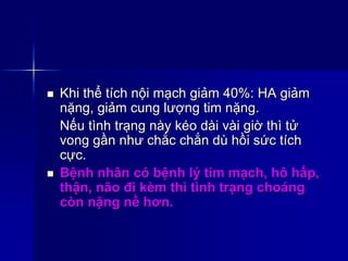  Khi thể tích nội mạch giảm 40%: HA giảm
nặng, giảm cung lượng tim nặng.
Nếu tình trạng này kéo dài vài giờ thì tử
vong gần như chắc chắn dù hồi sức tích
cực.
 Bệnh nhân có bệnh lý tim mạch, hô hấp,
thận, não đi kèm thì tình trạng choáng
còn nặng nề hơn.
 