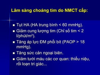 Lâm sàng choáng tim do NMCT cấp:
 Tụt HA (HA trung bình < 60 mmHg).
 Giảm cung lượng tim (Chỉ số tim < 2
l/phút/m2).
 Tăng áp lực ĐM phổi bít (PAOP > 18
mmHg).
 Tăng sức cản ngoại biên.
 Giảm tưới máu các cơ quan: thiểu niệu,
rối loạn tri giác...
 