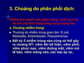 3. Choáng do phân phối dịch:
Kháng lực mạch máu giảm nặng, vượt quá sự
bù trừ của tình trạng tăng cung lượng tim.
a. Choáng nhiễm trùng:
 Thường do nhiễm trùng gram âm: E.coli,
Klebsiella, Enterobacter, Pseudomonas.
 Baát kyø oå nhieãm truøng naøo cuõng coù theå gaây
ra choáng NT: vieâm ñaøi beå thaän, vieâm phoåi,
vieâm phuùc maïc, vieâm ñöôøng maät, vieâm moâ
teá baøo, vieâm maøng naõo, caùc loaïi aùp xe..
 