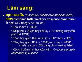  ĐỊNH NGHĨA (consensus, critical care medicine 2001)
SIRS-Systemic Inflammatory Response Syndrome:
Ít nhất có 2 trong 5 tiêu chuẩn:
* Tần số tim > 90l/ph
* Nhịp thở > 20/ph hay PaCO2 < 32 mmHg (hay cần
phải thở TKNT)
* Tăng hay giảm thân nhiệt (T > 38°C hay < 36°C)
* Tăng hay giảm BC ( > 12000/mm3 hay < 4000/
mm3) hay có >10% dạng chưa trưởng thành.
* Các chỉ điểm sinh học của viêm: C-reactive protein,
Interleukin-6, D-dimer
Laâm saøng:
 