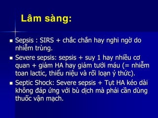  Sepsis : SIRS + chắc chắn hay nghi ngờ do
nhiễm trùng.
 Severe sepsis: sepsis + suy 1 hay nhiều cơ
quan + giảm HA hay giảm tưới máu (= nhiễm
toan lactic, thiểu niệu và rối loạn ý thức).
 Septic Shock: Severe sepsis + Tụt HA kéo dài
không đáp ứng với bù dịch mà phải cần dùng
thuốc vận mạch.
Laâm saøng:
 