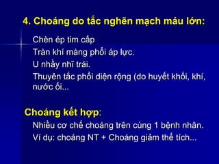 4. Choáng do tắc nghẽn mạch máu lớn:
Chèn ép tim cấp
Tràn khí màng phổi áp lực.
U nhầy nhĩ trái.
Thuyên tắc phổi diện rộng (do huyết khối, khí,
nước ối...
Choáng kết hợp:
Nhiều cơ chế choáng trên cùng 1 bệnh nhân.
Ví dụ: choáng NT + Choáng giảm thể tích...
 