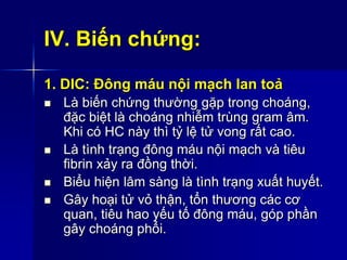 IV. Biến chứng:
1. DIC: Đông máu nội mạch lan toả
 Là biến chứng thường gặp trong choáng,
đặc biệt là choáng nhiễm trùng gram âm.
Khi có HC này thì tỷ lệ tử vong rất cao.
 Là tình trạng đông máu nội mạch và tiêu
fibrin xảy ra đồng thời.
 Biểu hiện lâm sàng là tình trạng xuất huyết.
 Gây hoại tử vỏ thận, tổn thương các cơ
quan, tiêu hao yếu tố đông máu, góp phần
gây choáng phổi.
 
