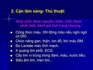 2. Cận lâm sàng- Thủ thuật:
Giúp chẩn đoán nguyên nhân, chẩn đoán
phân biệt, đánh giá tình trạng choáng.
 Công thức máu. XN đông máu nếu nghi ngờ
có DIC.
 Chức năng gan, thận, ion đồ, khí máu ĐM.
 Đo Lactate máu tĩnh mạch.
 X quang tim phổi, ECG.
 Cấy tìm vi trùng trong đàm, máu, nước tiểu.
 Siêu âm tim, men tim...
 