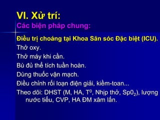 VI. Xử trí:
Các biện pháp chung:
Điều trị choáng tại Khoa Săn sóc Đặc biệt (ICU).
Thở oxy.
Thở máy khi cần.
Bù đủ thể tích tuần hoàn.
Dùng thuốc vận mạch.
Điều chỉnh rối loạn điện giải, kiềm-toan...
Theo dõi: DHST (M, HA, T0, Nhịp thở, Sp02), lượng
nước tiểu, CVP, HA ĐM xâm lấn.
 