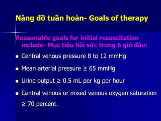 Nâng đỡ tuần hoàn- Goals of therapy
Reasonable goals for initial resuscitation
include- Mục tiêu hồi sức trong 6 giờ đầu:
 Central venous pressure 8 to 12 mmHg
 Mean arterial pressure ≥ 65 mmHg
 Urine output ≥ 0.5 mL per kg per hour
 Central venous or mixed venous oxygen saturation
≥ 70 percent.
 