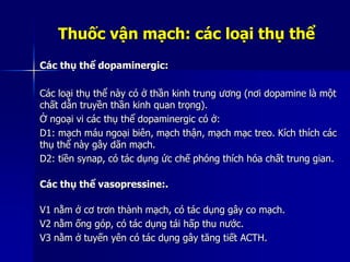 Thuốc vận mạch: các loại thụ thể
Các thụ thể dopaminergic:
Các loại thụ thể này có ở thần kinh trung ương (nơi dopamine là một
chất dẫn truyền thần kinh quan trọng).
Ở ngoại vi các thụ thể dopaminergic có ở:
D1: mạch máu ngoại biên, mạch thận, mạch mạc treo. Kích thích các
thụ thể này gây dãn mạch.
D2: tiền synap, có tác dụng ức chế phóng thích hóa chất trung gian.
Các thụ thể vasopressine:.
V1 nằm ở cơ trơn thành mạch, có tác dụng gây co mạch.
V2 nằm ống góp, có tác dụng tái hấp thu nước.
V3 nằm ở tuyến yên có tác dụng gây tăng tiết ACTH.
 