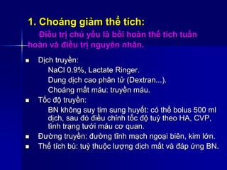 1. Choáng giảm thể tích:
Điều trị chủ yếu là bồi hoàn thể tích tuần
hoàn và điều trị nguyên nhân.
 Dịch truyền:
NaCl 0.9%, Lactate Ringer.
Dung dịch cao phân tử (Dextran...).
Choáng mất máu: truyền máu.
 Tốc độ truyền:
BN không suy tim sung huyết: có thể bolus 500 ml
dịch, sau đó điều chỉnh tốc độ tuỳ theo HA, CVP,
tình trạng tưới máu cơ quan.
 Đường truyền: đường tĩnh mạch ngoại biên, kim lớn.
 Thể tích bù: tuỳ thuộc lượng dịch mất và đáp ứng BN.
 