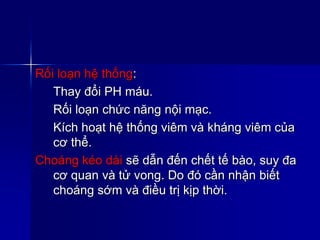 Rối loạn hệ thống:
Thay đổi PH máu.
Rối loạn chức năng nội mạc.
Kích hoạt hệ thống viêm và kháng viêm của
cơ thể.
Choáng kéo dài sẽ dẫn đến chết tế bào, suy đa
cơ quan và tử vong. Do đó cần nhận biết
choáng sớm và điều trị kịp thời.
 