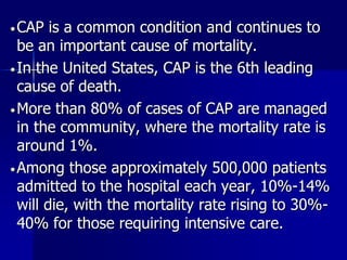 •CAP is a common condition and continues to
be an important cause of mortality.
•In the United States, CAP is the 6th leading
cause of death.
•More than 80% of cases of CAP are managed
in the community, where the mortality rate is
around 1%.
•Among those approximately 500,000 patients
admitted to the hospital each year, 10%-14%
will die, with the mortality rate rising to 30%-
40% for those requiring intensive care.
 