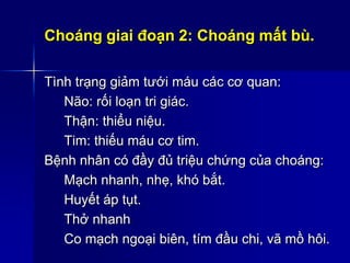 Choáng giai đoạn 2: Choáng mất bù.
Tình trạng giảm tưới máu các cơ quan:
Não: rối loạn tri giác.
Thận: thiểu niệu.
Tim: thiếu máu cơ tim.
Bệnh nhân có đầy đủ triệu chứng của choáng:
Mạch nhanh, nhẹ, khó bắt.
Huyết áp tụt.
Thở nhanh
Co mạch ngoại biên, tím đầu chi, vã mồ hôi.
 