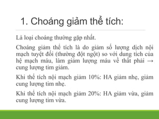 1. Choáng giảm thể tích:
Là loại choáng thường gặp nhất.
Choáng giảm thể tích là do giảm số lượng dịch nội
mạch tuyệt đối (thường đột ngột) so với dung tích của
hệ mạch máu, làm giảm lượng máu về thất phải →
cung lượng tim giảm.
Khi thể tích nội mạch giảm 10%: HA giảm nhẹ, giảm
cung lượng tim nhẹ.
Khi thể tích nội mạch giảm 20%: HA giảm vừa, giảm
cung lượng tim vừa.
 