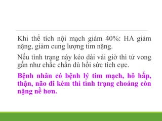 Khi thể tích nội mạch giảm 40%: HA giảm
nặng, giảm cung lượng tim nặng.
Nếu tình trạng này kéo dài vài giờ thì tử vong
gần như chắc chắn dù hồi sức tích cực.
Bệnh nhân có bệnh lý tim mạch, hô hấp,
thận, não đi kèm thì tình trạng choáng còn
nặng nề hơn.
 